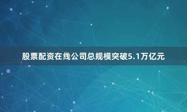 股票配资在线公司总规模突破5.1万亿元