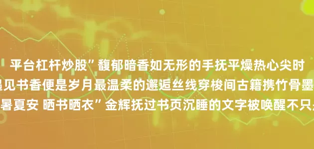 平台杠杆炒股”馥郁暗香如无形的手抚平燥热心尖时光慢得如此透明当小暑遇见书香便是岁月最温柔的邂逅丝线穿梭间古籍携竹骨墨魂自光阴深处走来“小暑夏安 晒书晒衣”金辉抚过书页沉睡的文字被唤醒不只是防虫驱霉的智慧更是对传承的守望书案旁书童捧着绯红水蜜桃齿尖轻咬果肉的瞬间清甜汁水迸溅花香、墨香、果香交织在小暑时节勾勒出最鲜活的诗意万物繁盛的夏天且于茉莉清芬与古籍墨韵间寻得一隅清凉监制丨刘鑫 温露 闫博制片人丨