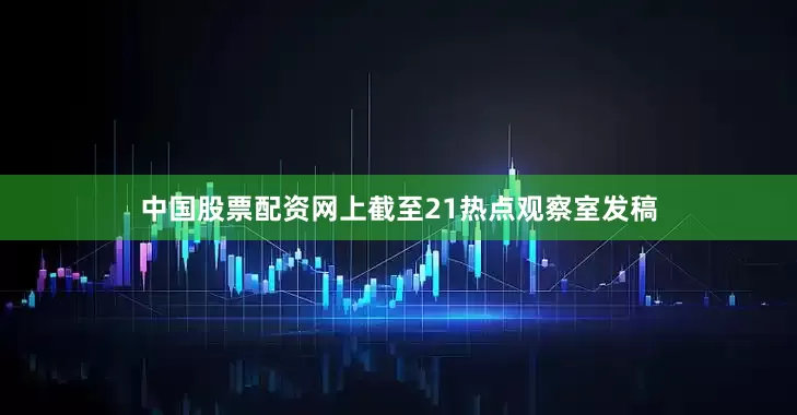 中国股票配资网上截至21热点观察室发稿
