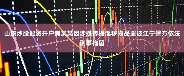 山东炒股配资开户焦某某因涉嫌传播淫秽物品罪被江宁警方依法刑事拘留