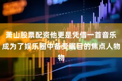 萧山股票配资他更是凭借一首音乐成为了娱乐圈中备受瞩目的焦点人物
