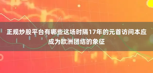 正规炒股平台有哪些这场时隔17年的元首访问本应成为欧洲团结的象征