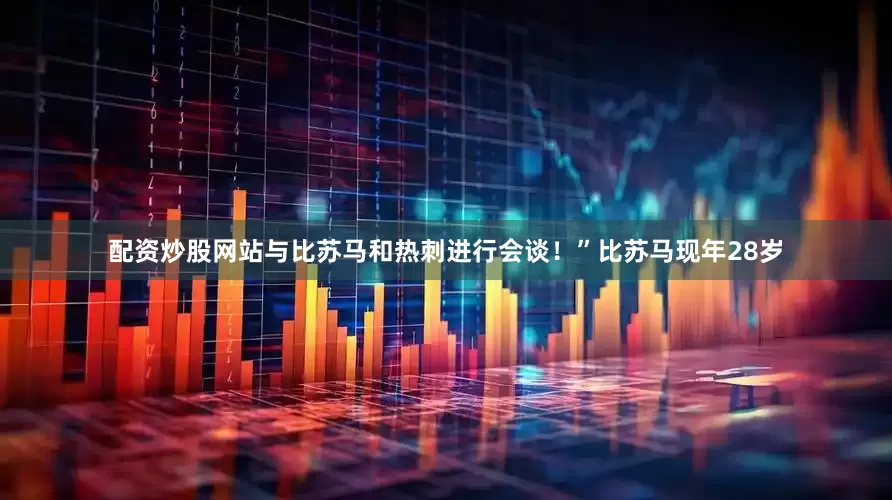 配资炒股网站与比苏马和热刺进行会谈！”比苏马现年28岁
