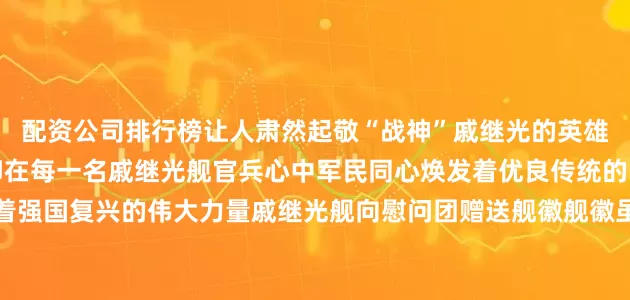 配资公司排行榜让人肃然起敬“战神”戚继光的英雄事迹和民族精神深深烙印在每一名戚继光舰官兵心中军民同心焕发着优良传统的时代活力团结奋进澎湃着强国复兴的伟大力量戚继光舰向慰问团赠送舰徽舰徽虽小却承载了军地双拥共建的千钧情谊本次活动凝聚了军民意志汇聚了军地合力未来戚继光舰和烟台市蓬莱区将进一步密切军地关系巩固扩大双拥共建基础不断绘就军民团结一家亲的生动画卷 发布于：北京市