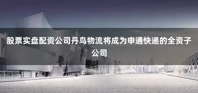 股票实盘配资公司丹鸟物流将成为申通快递的全资子公司